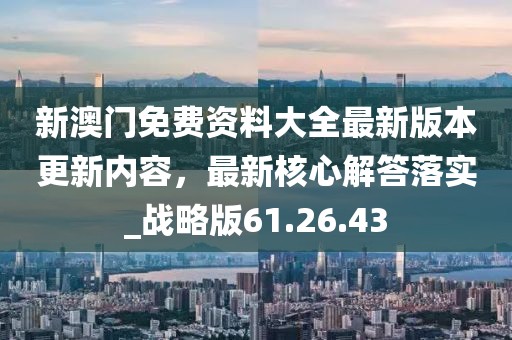 新澳门免费资料大全最新版本更新内容，最新核心解答落实_战略版61.26.43