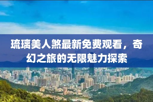 琉璃美人煞最新免费观看，奇幻之旅的无限魅力探索