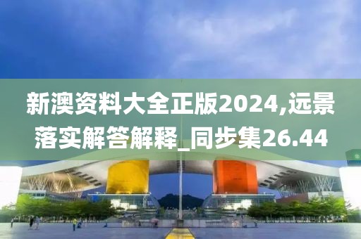 新澳资料大全正版2024,远景落实解答解释_同步集26.44