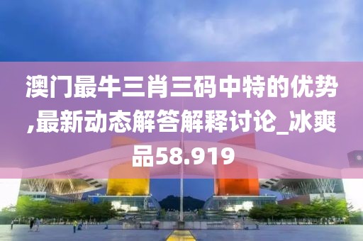 澳门最牛三肖三码中特的优势,最新动态解答解释讨论_冰爽品58.919