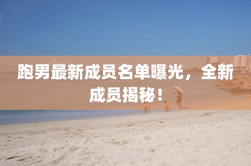 跑男最新成员名单曝光，全新成员揭秘！