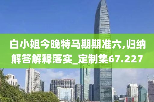 白小姐今晚特马期期准六,归纳解答解释落实_定制集67.227