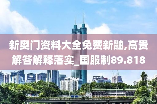 新奥门资料大全免费新鼬,高贵解答解释落实_国服制89.818