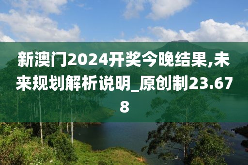 新澳门2024开奖今晚结果,未来规划解析说明_原创制23.678