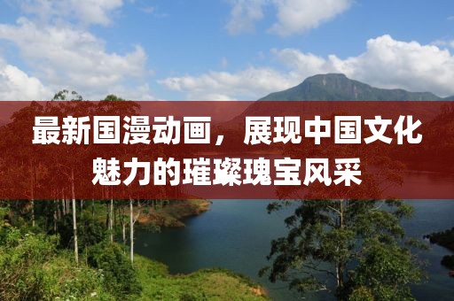 最新国漫动画，展现中国文化魅力的璀璨瑰宝风采