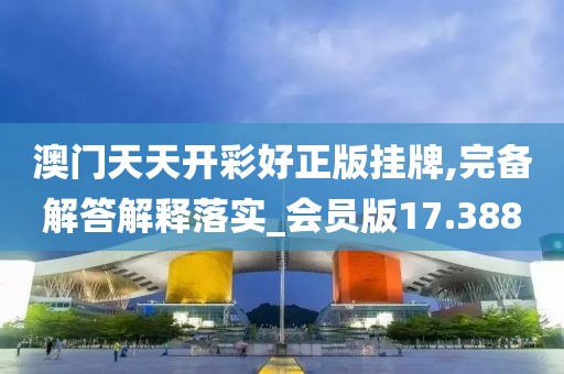 澳门天天开彩好正版挂牌,完备解答解释落实_会员版17.388