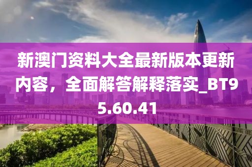 新澳门资料大全最新版本更新内容，全面解答解释落实_BT95.60.41