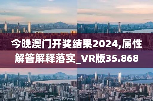 今晚澳门开奖结果2024,属性解答解释落实_VR版35.868