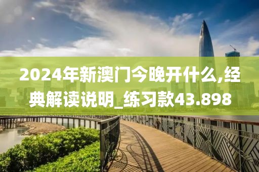 2024年新澳门今晚开什么,经典解读说明_练习款43.898