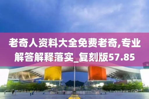 老奇人资料大全免费老奇,专业解答解释落实_复刻版57.85