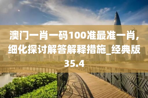 澳门一肖一码100准最准一肖,细化探讨解答解释措施_经典版35.4