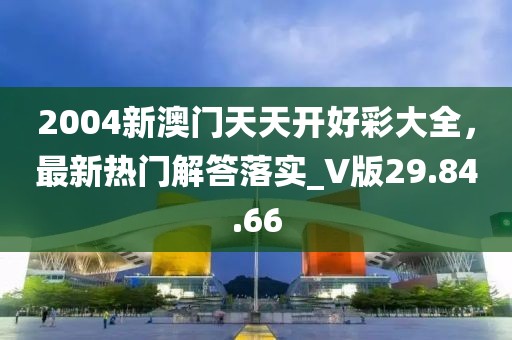 2004新澳门天天开好彩大全，最新热门解答落实_V版29.84.66