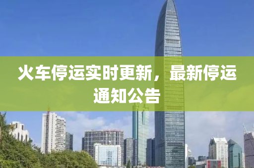 火车停运实时更新，最新停运通知公告