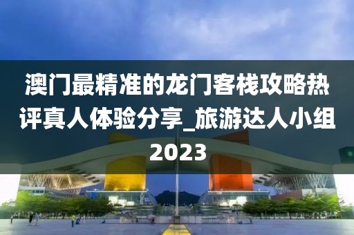 澳门最精准的龙门客栈攻略热评真人体验分享_旅游达人小组2023