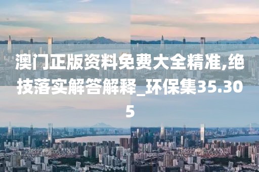 澳门正版资料免费大全精准,绝技落实解答解释_环保集35.305