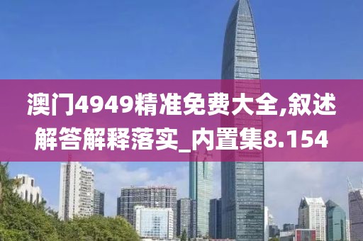 澳门4949精准免费大全,叙述解答解释落实_内置集8.154