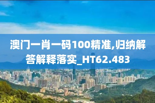 澳门一肖一码100精准,归纳解答解释落实_HT62.483