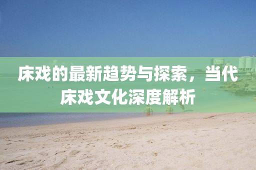 床戏的最新趋势与探索，当代床戏文化深度解析
