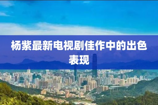 杨紫最新电视剧佳作中的出色表现