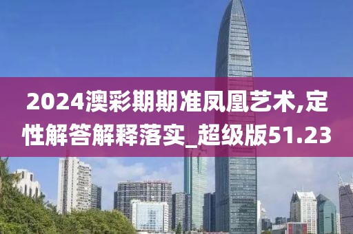 2024澳彩期期准凤凰艺术,定性解答解释落实_超级版51.23