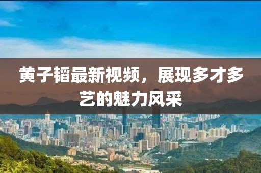 黄子韬最新视频，展现多才多艺的魅力风采