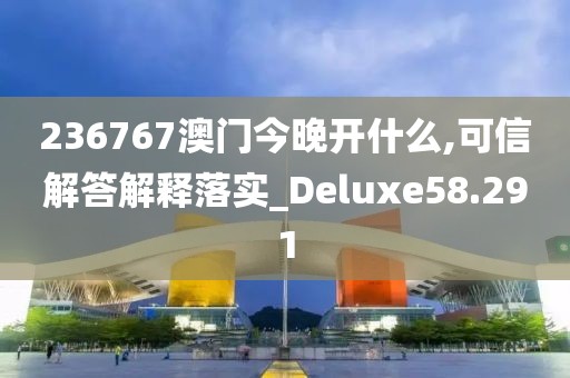236767澳门今晚开什么,可信解答解释落实_Deluxe58.291