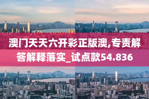 澳门天天六开彩正版澳,专责解答解释落实_试点款54.836