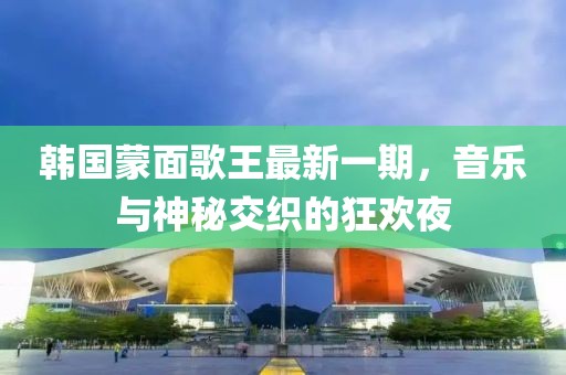 韩国蒙面歌王最新一期，音乐与神秘交织的狂欢夜