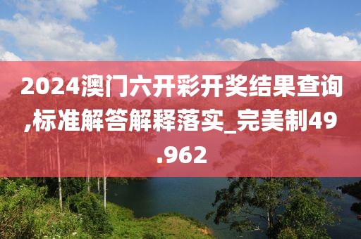 2024澳门六开彩开奖结果查询,标准解答解释落实_完美制49.962