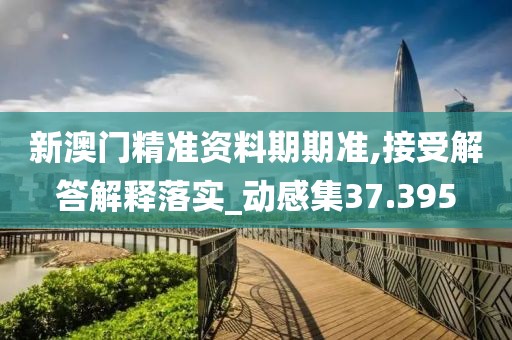 新澳门精准资料期期准,接受解答解释落实_动感集37.395