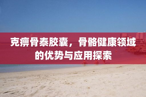 克痹骨泰胶囊，骨骼健康领域的优势与应用探索