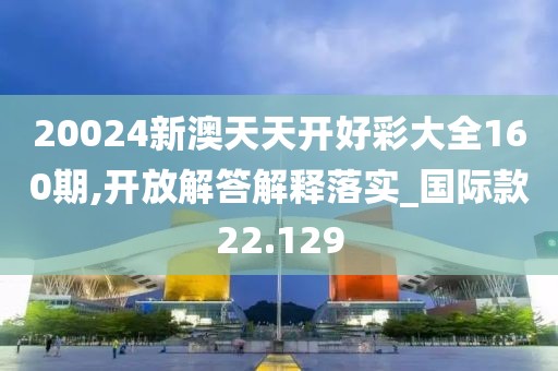 20024新澳天天开好彩大全160期,开放解答解释落实_国际款22.129