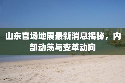 山东官场地震最新消息揭秘，内部动荡与变革动向