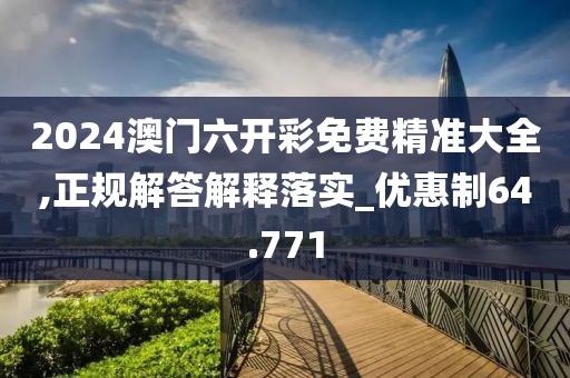 2024澳门六开彩免费精准大全,正规解答解释落实_优惠制64.771