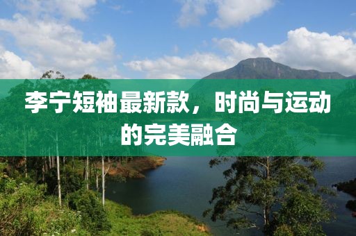 李宁短袖最新款，时尚与运动的完美融合