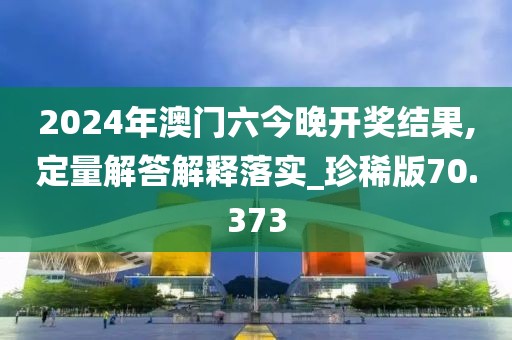 2024年澳门六今晚开奖结果,定量解答解释落实_珍稀版70.373