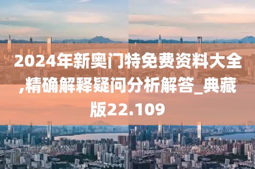 2024年新奥门特免费资料大全,精确解释疑问分析解答_典藏版22.109