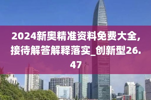 2024新奥精准资料免费大全,接待解答解释落实_创新型26.47