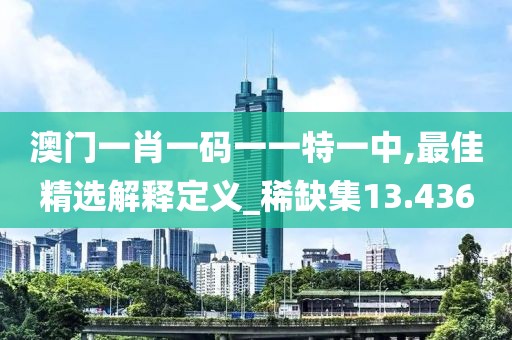 澳门一肖一码一一特一中,最佳精选解释定义_稀缺集13.436