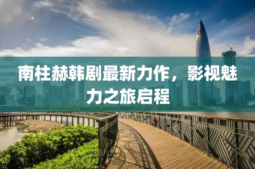南柱赫韩剧最新力作，影视魅力之旅启程