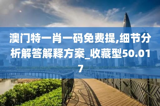 澳门特一肖一码免费提,细节分析解答解释方案_收藏型50.017