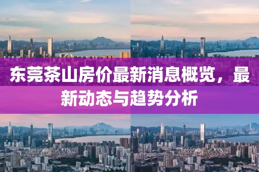 东莞茶山房价最新消息概览，最新动态与趋势分析
