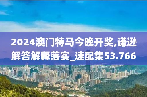 2024澳门特马今晚开奖,谦逊解答解释落实_速配集53.766