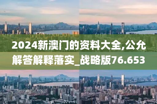 2024新澳门的资料大全,公允解答解释落实_战略版76.653