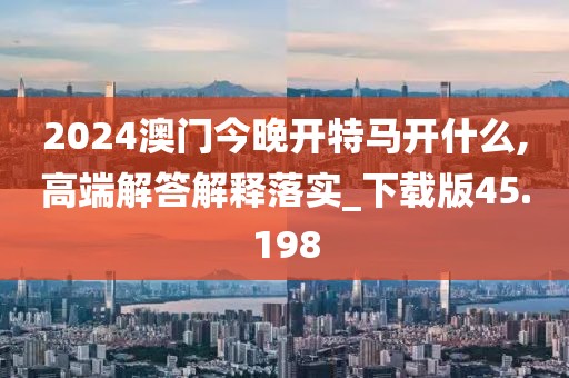 2024澳门今晚开特马开什么,高端解答解释落实_下载版45.198