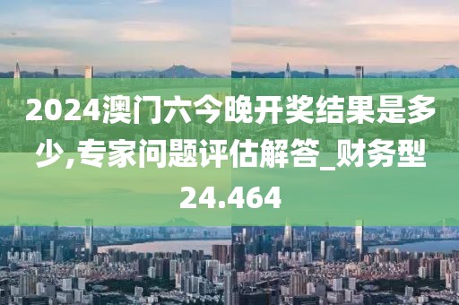 2024澳门六今晚开奖结果是多少,专家问题评估解答_财务型24.464