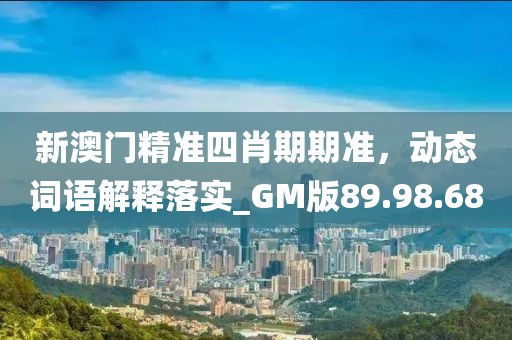 新澳门精准四肖期期准，动态词语解释落实_GM版89.98.68