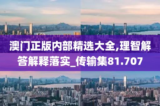澳门正版内部精选大全,理智解答解释落实_传输集81.707