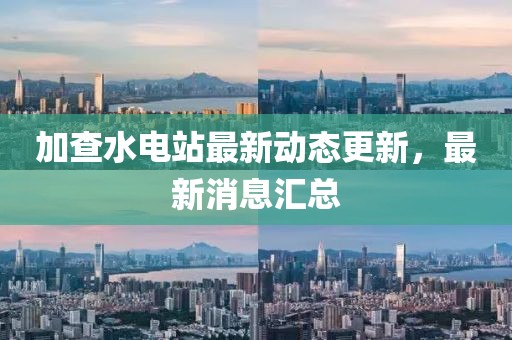 加查水电站最新动态更新，最新消息汇总