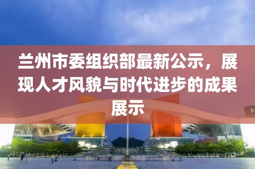兰州市委组织部最新公示，展现人才风貌与时代进步的成果展示